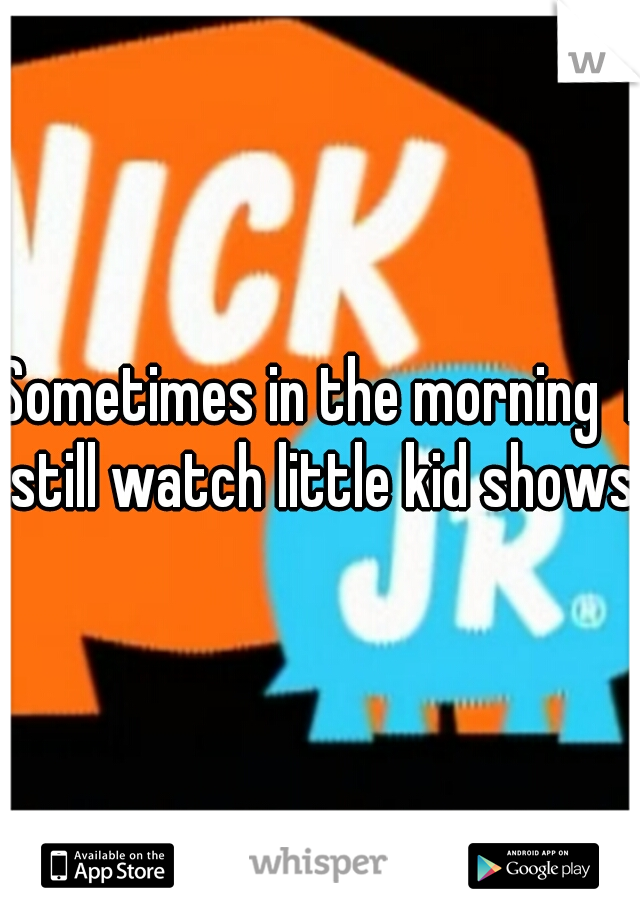 Sometimes in the morning  I still watch little kid shows