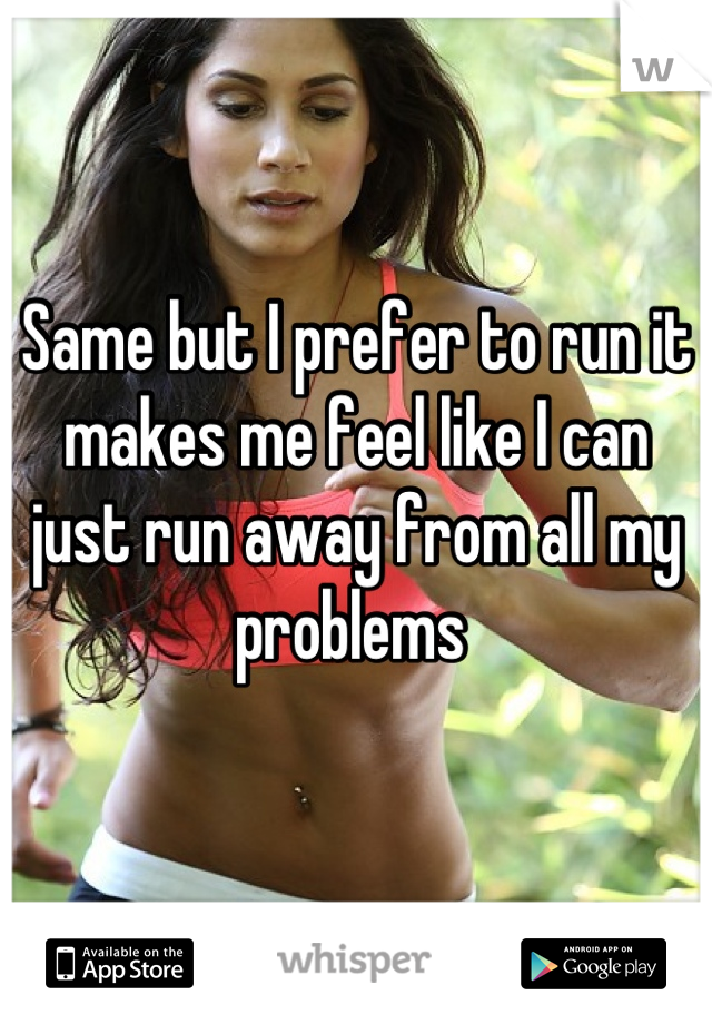 Same but I prefer to run it makes me feel like I can just run away from all my problems 