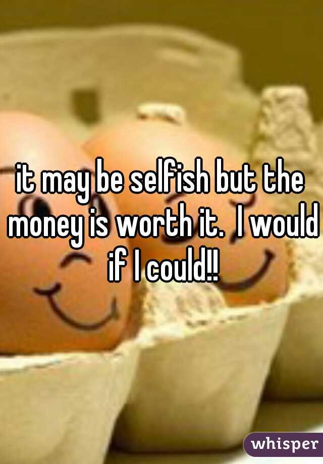 it may be selfish but the money is worth it.  I would if I could!!