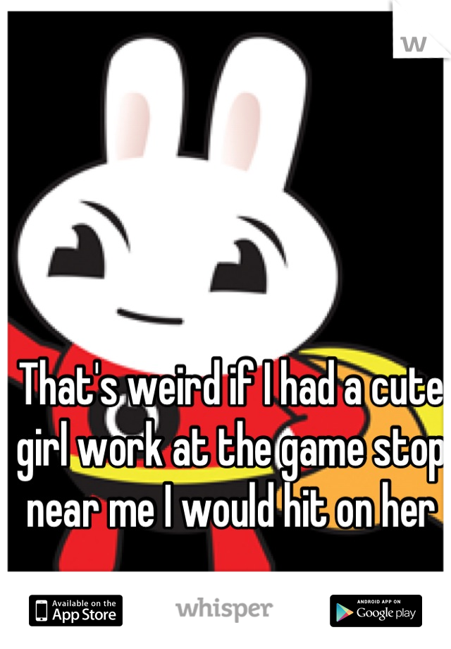 That's weird if I had a cute girl work at the game stop near me I would hit on her