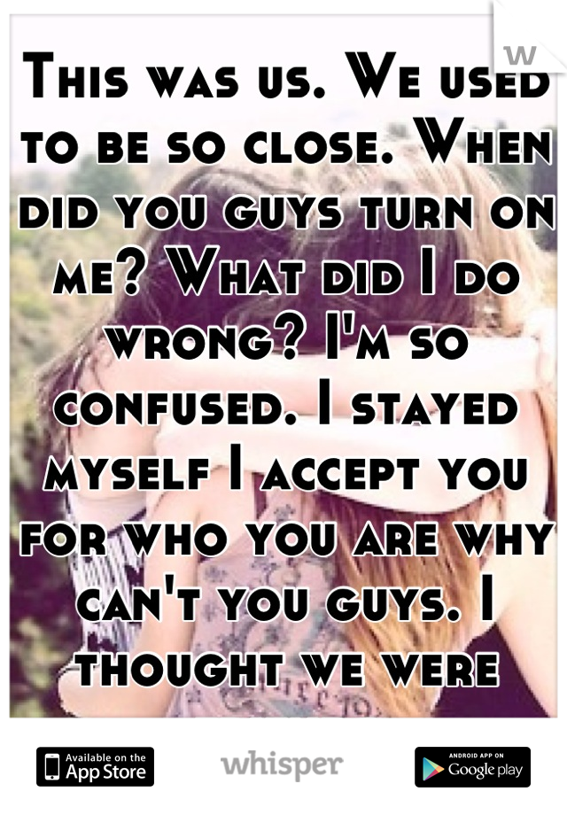 This was us. We used to be so close. When did you guys turn on me? What did I do wrong? I'm so confused. I stayed myself I accept you for who you are why can't you guys. I thought we were friends