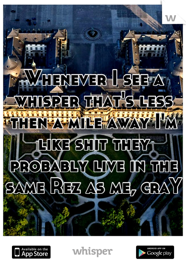 Whenever I see a whisper that's less then a mile away I'm like shit they probably live in the same Rez as me, craY