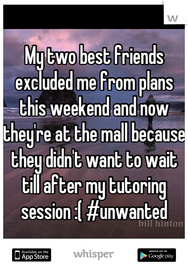 My two best friends excluded me from plans this weekend and now they're at the mall because they didn't want to wait till after my tutoring session :( #unwanted