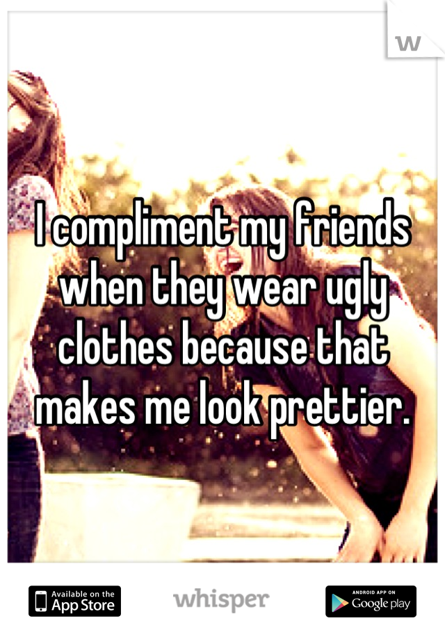 I compliment my friends when they wear ugly clothes because that makes me look prettier.