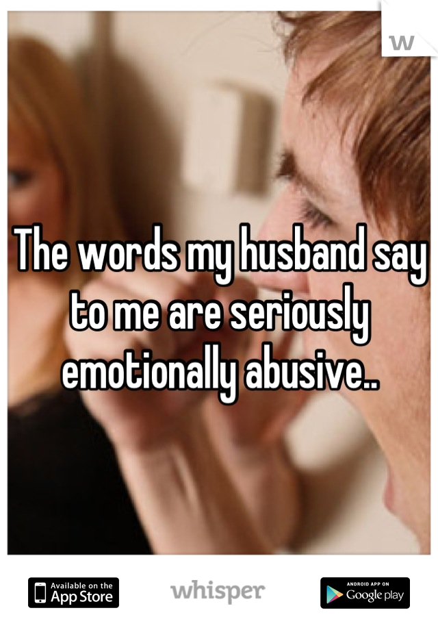 The words my husband say to me are seriously  emotionally abusive..