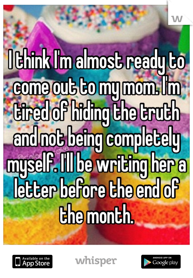 I think I'm almost ready to come out to my mom. I'm tired of hiding the truth and not being completely myself. I'll be writing her a letter before the end of the month.