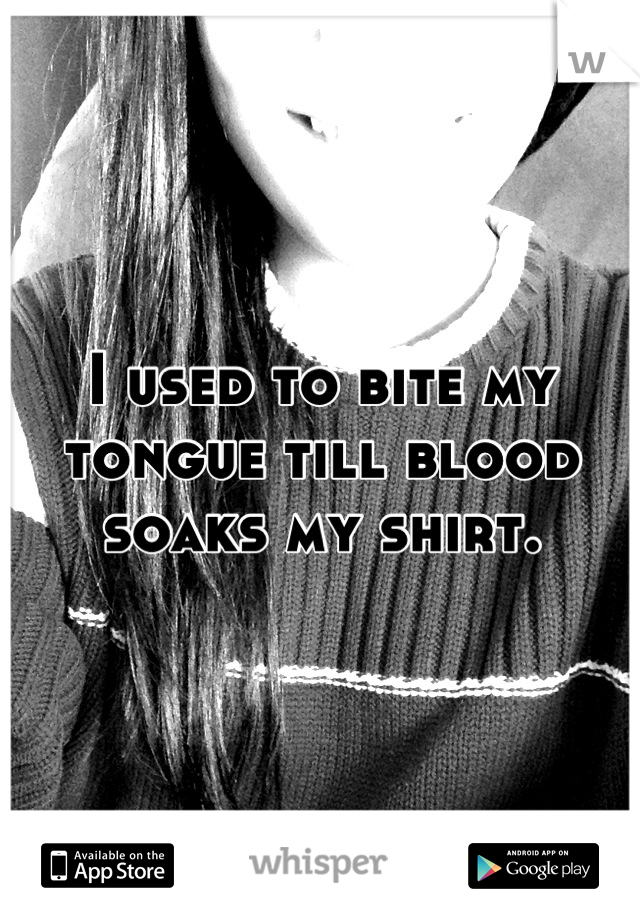 I used to bite my tongue till blood soaks my shirt.