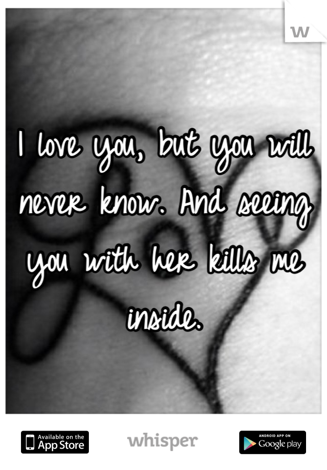 I love you, but you will never know. And seeing you with her kills me inside.