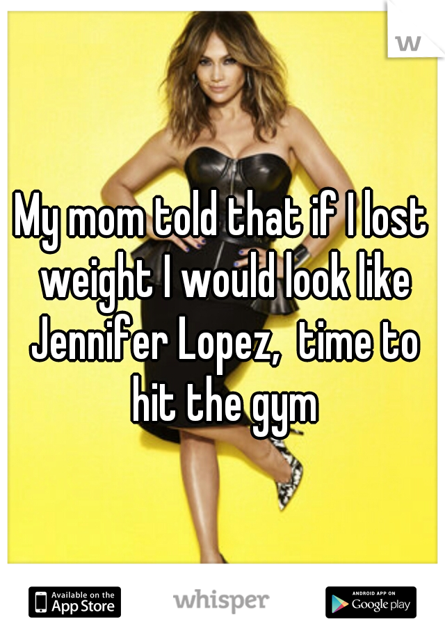 My mom told that if I lost weight I would look like Jennifer Lopez,  time to hit the gym