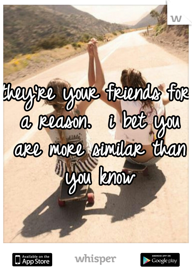 they're your friends for a reason.  i bet you are more similar than you know