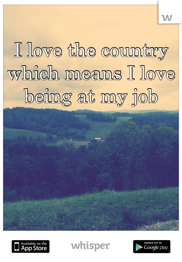 I love the country which means I love being at my job