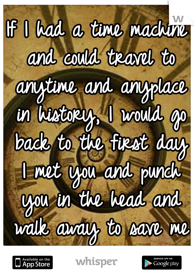 If I had a time machine and could travel to anytime and anyplace in history, I would go back to the first day I met you and punch you in the head and walk away to save me from the future B.S. 