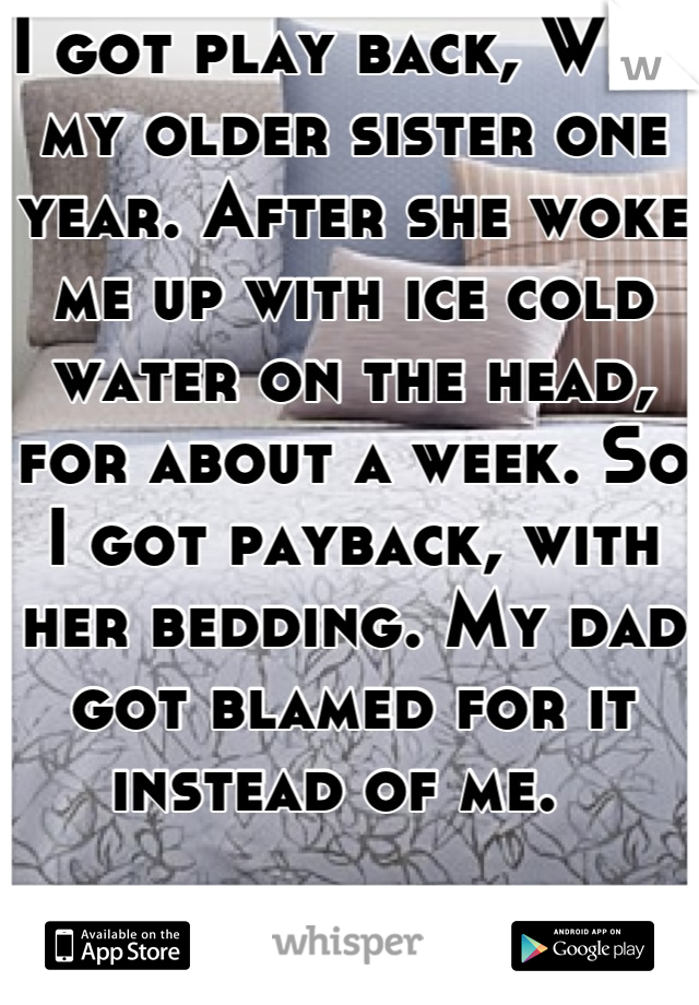 I got play back, With my older sister one year. After she woke me up with ice cold water on the head, for about a week. So I got payback, with her bedding. My dad got blamed for it instead of me.  