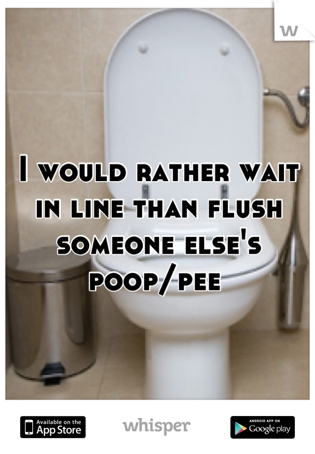 I would rather wait in line than flush someone else's poop/pee 