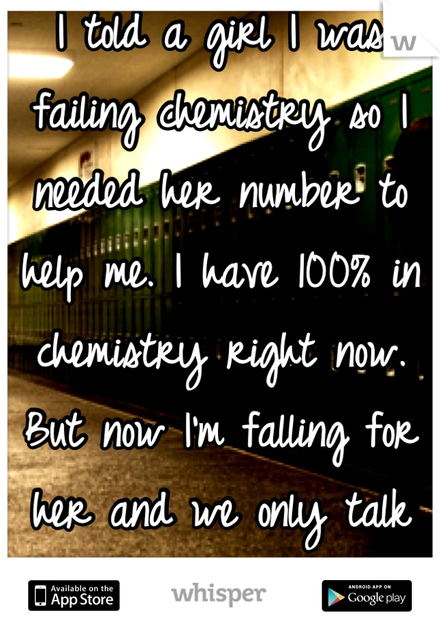 I told a girl I was failing chemistry so I needed her number to help me. I have 100% in chemistry right now. But now I'm falling for her and we only talk about chemistry.