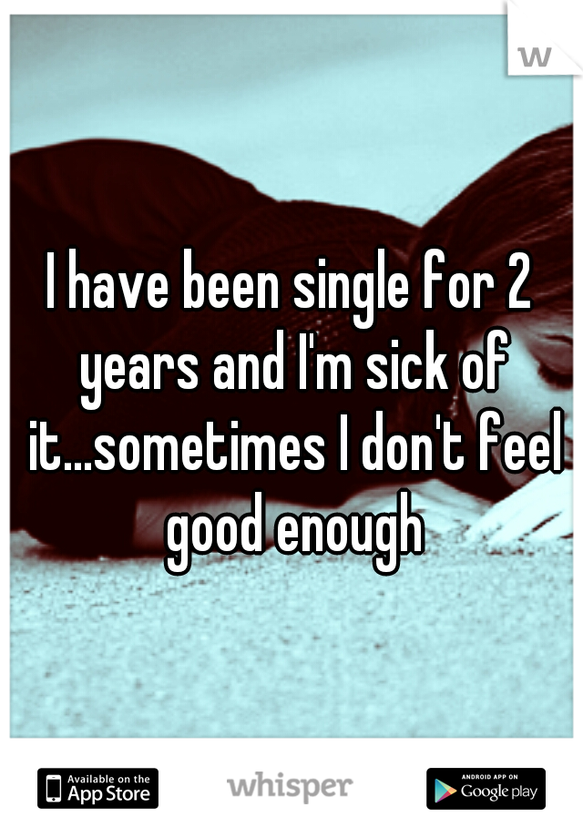 I have been single for 2 years and I'm sick of it...sometimes I don't feel good enough