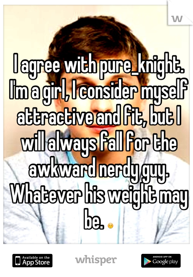 I agree with pure_knight. I'm a girl, I consider myself attractive and fit, but I will always fall for the awkward nerdy guy. Whatever his weight may be. ☺
