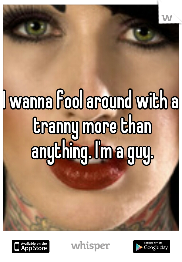 I wanna fool around with a tranny more than anything. I'm a guy.