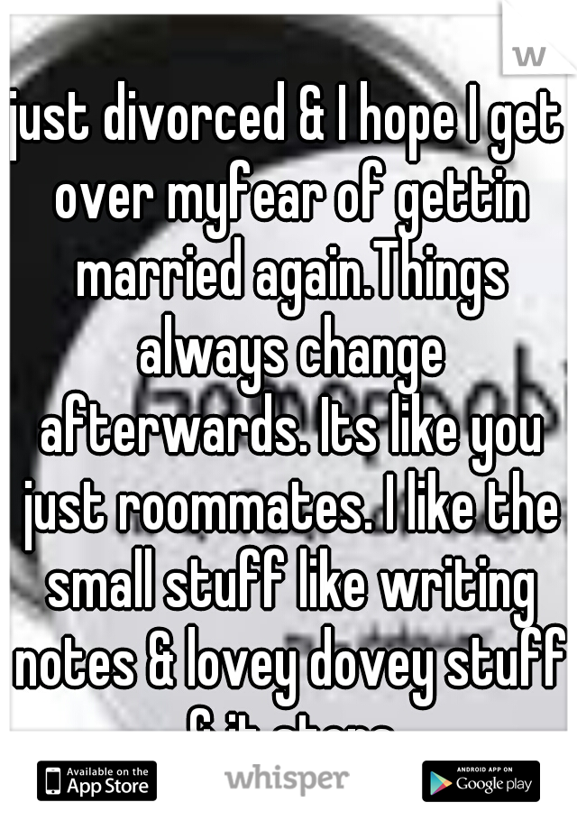 just divorced & I hope I get over myfear of gettin married again.Things always change afterwards. Its like you just roommates. I like the small stuff like writing notes & lovey dovey stuff & it stops