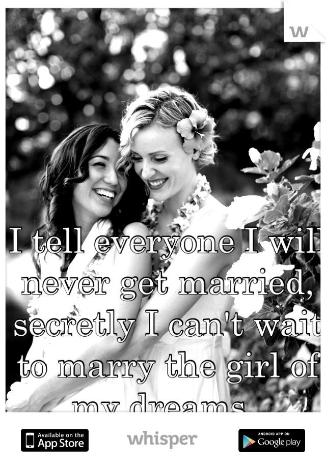I tell everyone I will never get married, secretly I can't wait to marry the girl of my dreams. 