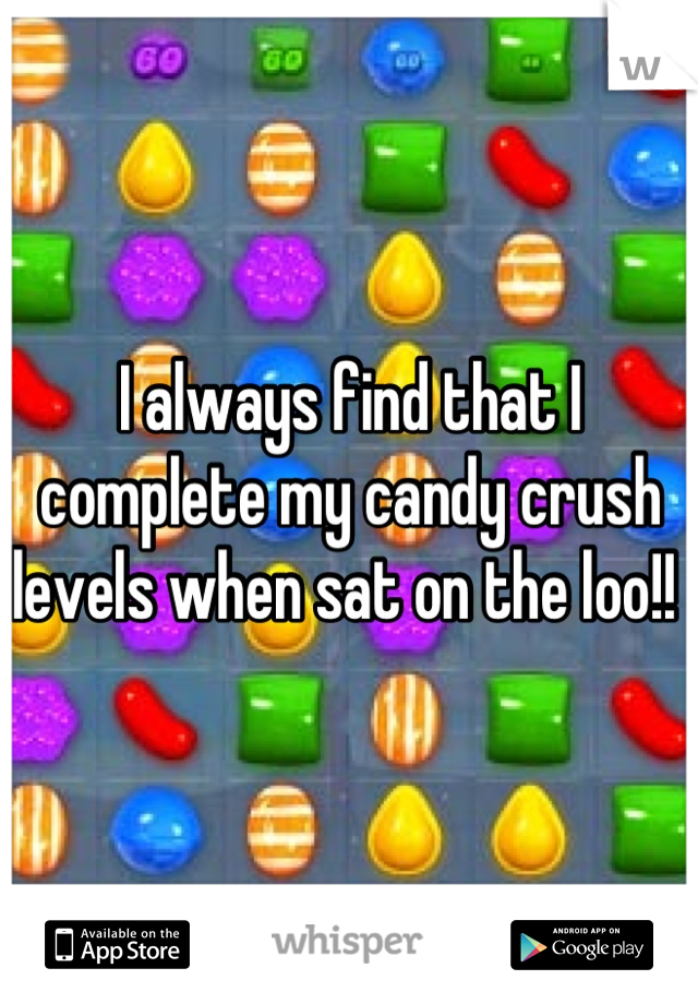 I always find that I complete my candy crush levels when sat on the loo!! 