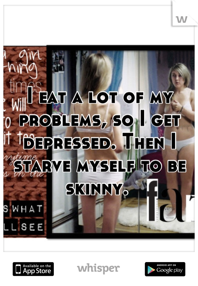 I eat a lot of my problems, so I get depressed. Then I starve myself to be skinny. 