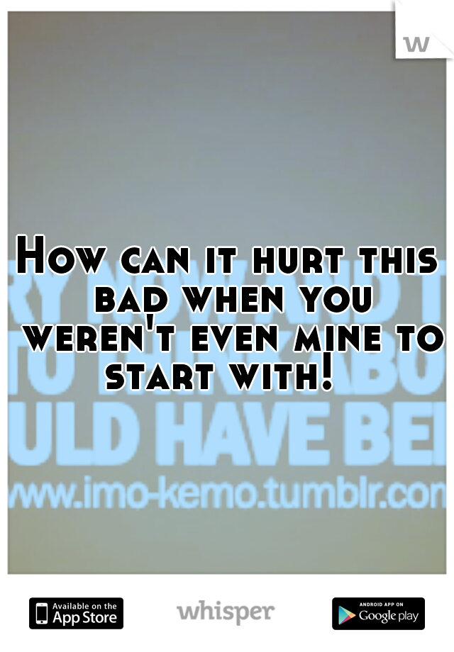 How can it hurt this bad when you weren't even mine to start with!  