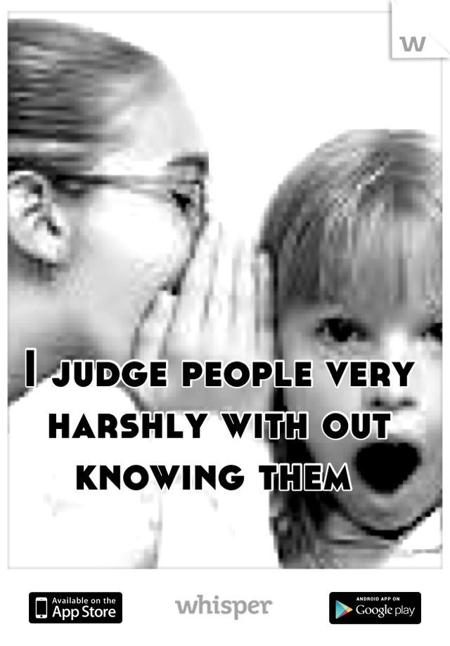 I judge people very harshly with out knowing them 