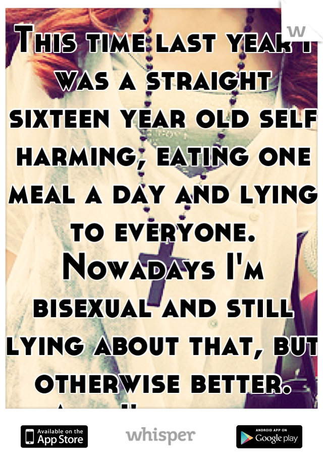 This time last year I was a straight sixteen year old self harming, eating one meal a day and lying to everyone. Nowadays I'm bisexual and still lying about that, but otherwise better. And I'm proud. 