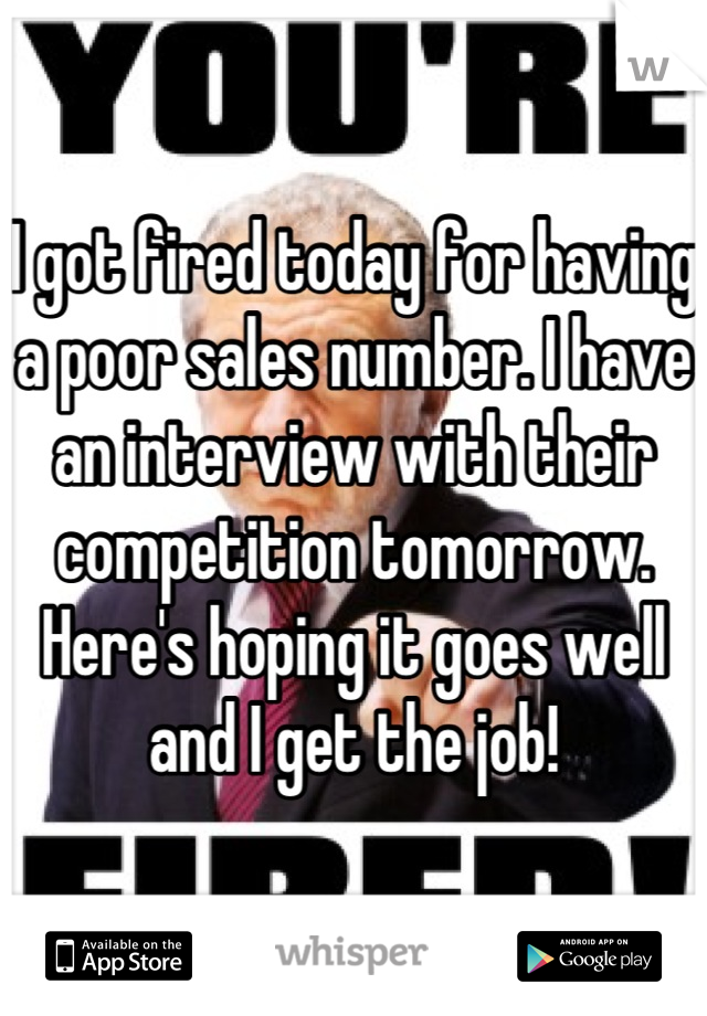 I got fired today for having a poor sales number. I have an interview with their competition tomorrow. Here's hoping it goes well and I get the job!