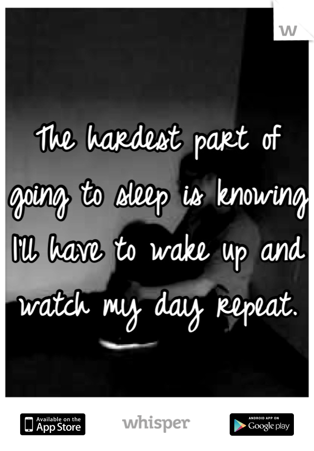 The hardest part of going to sleep is knowing I'll have to wake up and watch my day repeat.