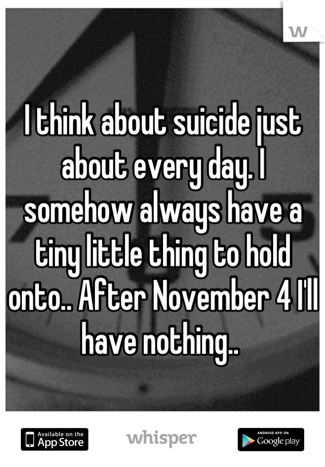 I think about suicide just about every day. I somehow always have a tiny little thing to hold onto.. After November 4 I'll have nothing.. 
