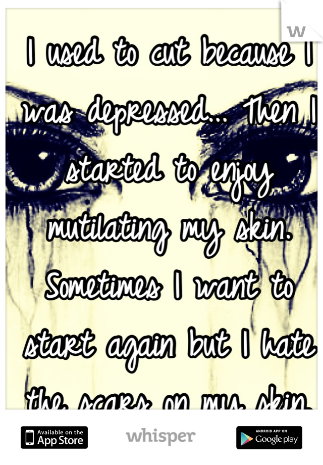 I used to cut because I was depressed... Then I started to enjoy mutilating my skin. Sometimes I want to start again but I hate the scars on my skin.