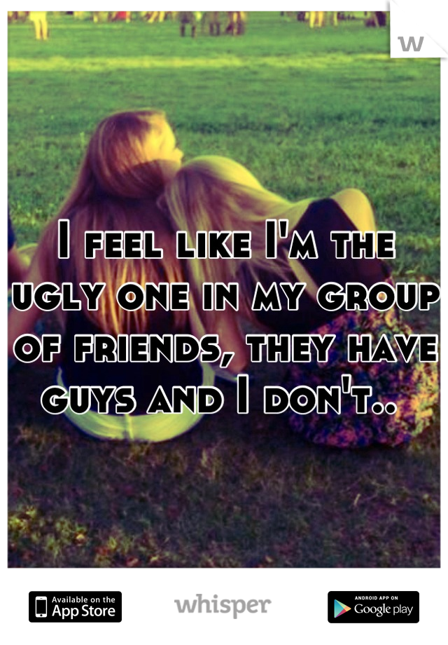 I feel like I'm the ugly one in my group of friends, they have guys and I don't.. 