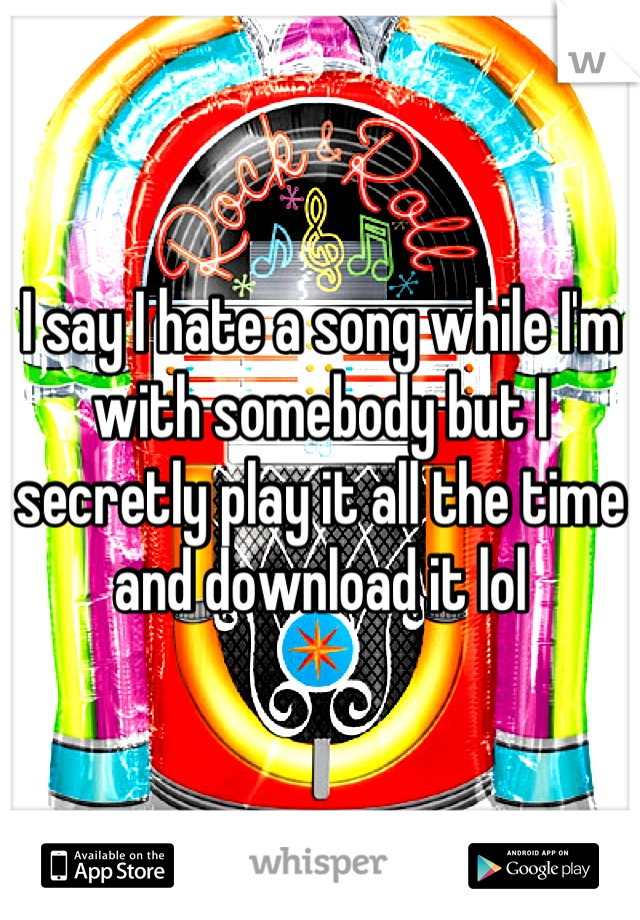 I say I hate a song while I'm with somebody but I secretly play it all the time and download it lol