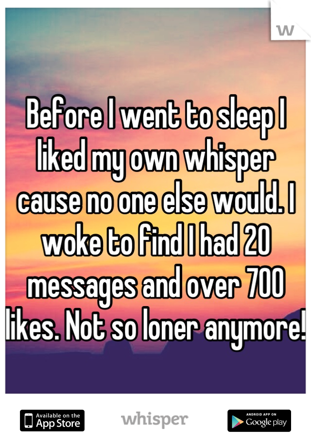 Before I went to sleep I liked my own whisper cause no one else would. I woke to find I had 20 messages and over 700 likes. Not so loner anymore!