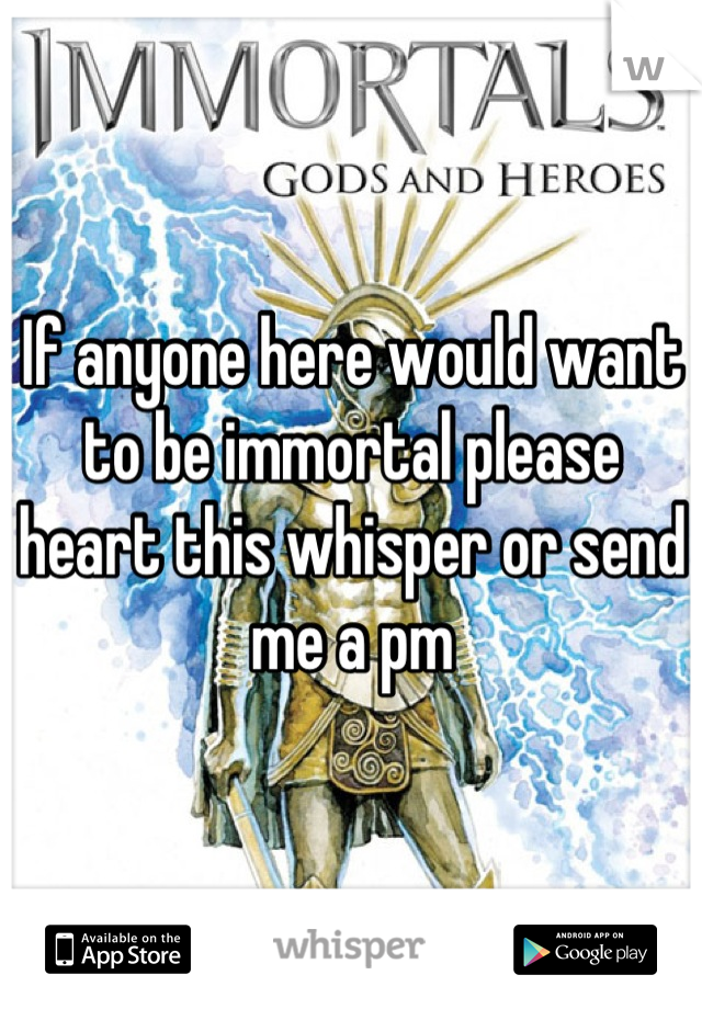 If anyone here would want to be immortal please heart this whisper or send me a pm