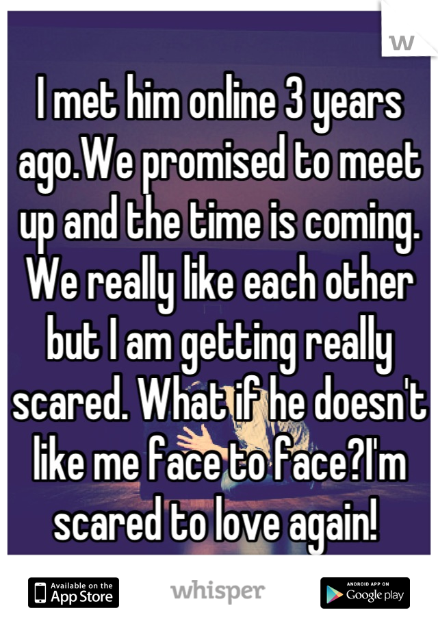 I met him online 3 years ago.We promised to meet up and the time is coming. We really like each other but I am getting really scared. What if he doesn't like me face to face?I'm scared to love again! 