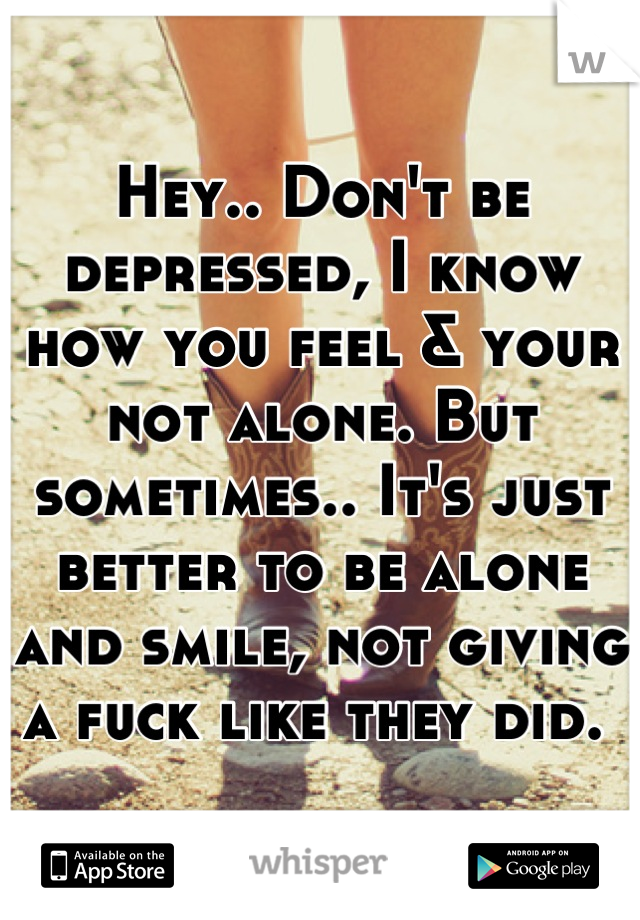 Hey.. Don't be depressed, I know how you feel & your not alone. But sometimes.. It's just better to be alone and smile, not giving a fuck like they did. 