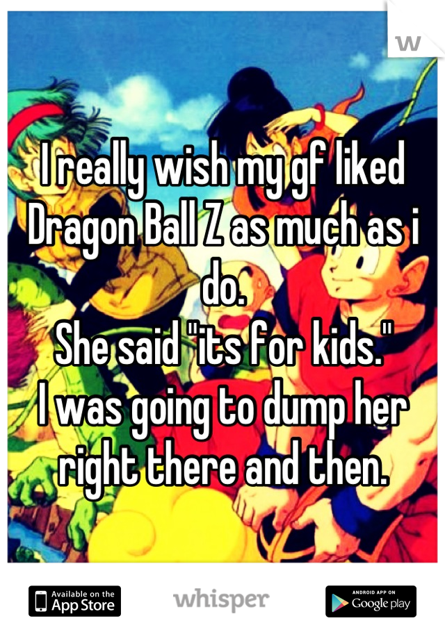 I really wish my gf liked Dragon Ball Z as much as i do. 
She said "its for kids."
I was going to dump her right there and then.