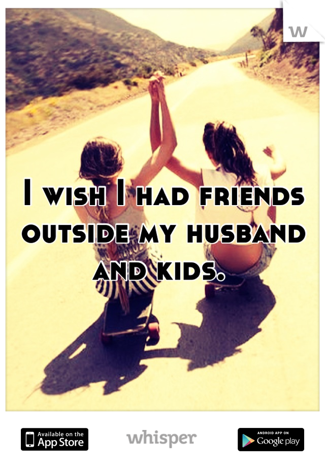 I wish I had friends outside my husband and kids. 