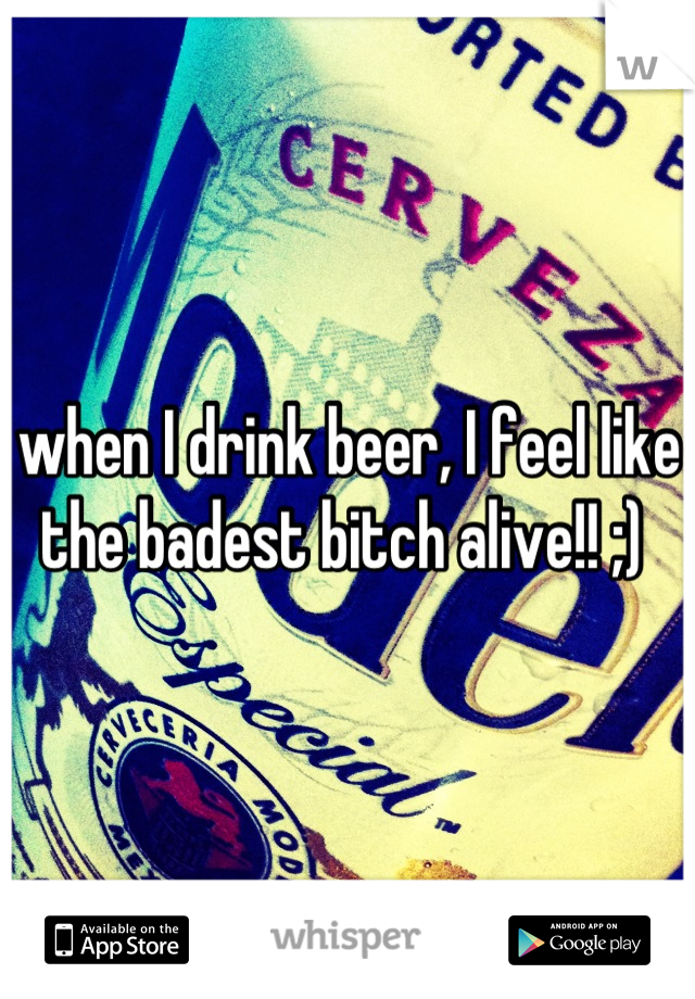 when I drink beer, I feel like the badest bitch alive!! ;) 
