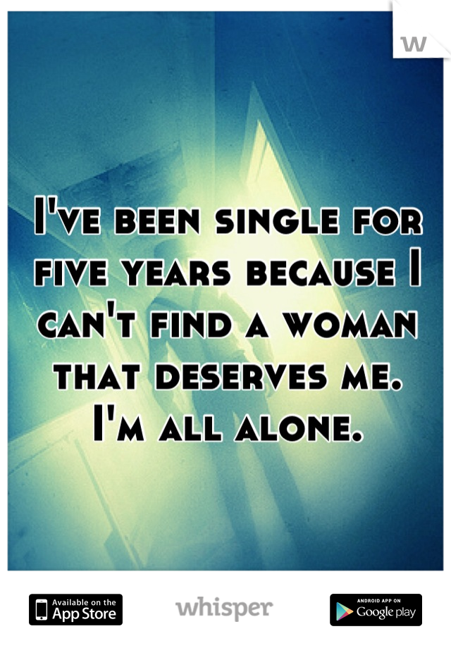 I've been single for five years because I can't find a woman that deserves me. 
I'm all alone.