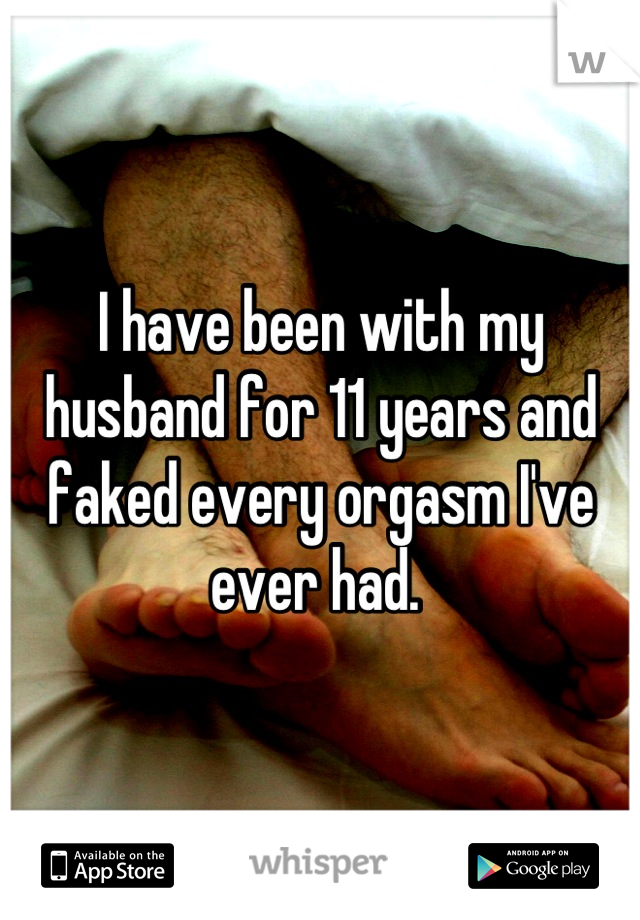 I have been with my husband for 11 years and faked every orgasm I've ever had. 