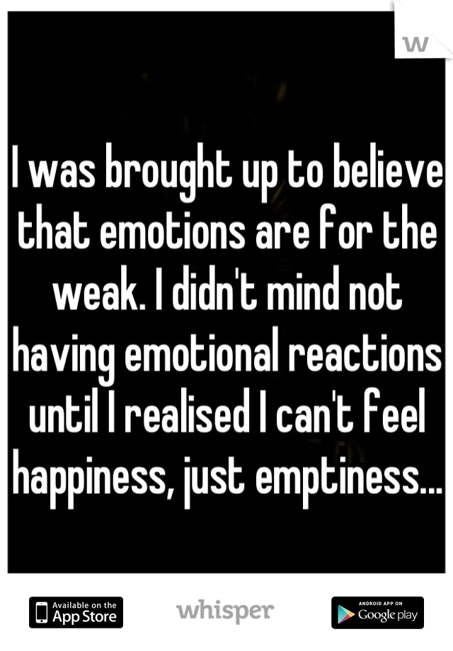 I was brought up to believe that emotions are for the weak. I didn't mind not having emotional reactions until I realised I can't feel happiness, just emptiness...