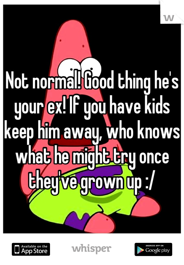 Not normal! Good thing he's your ex! If you have kids keep him away, who knows what he might try once they've grown up :/