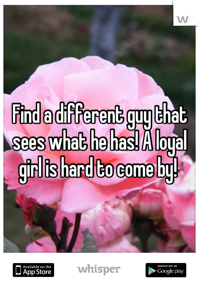 Find a different guy that sees what he has! A loyal girl is hard to come by! 