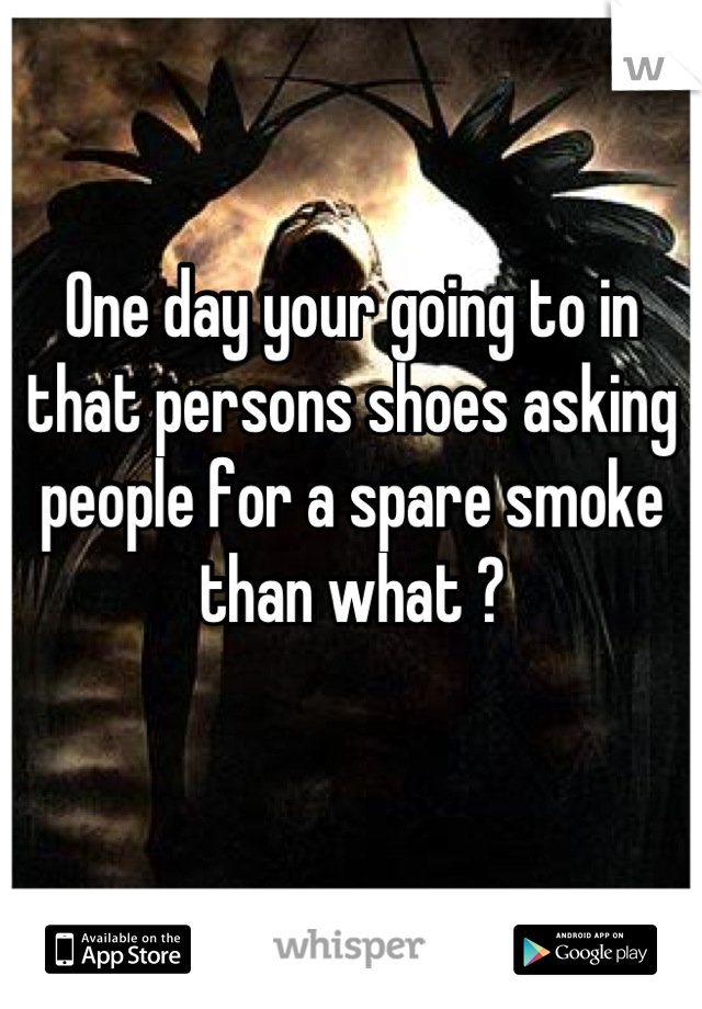 One day your going to in that persons shoes asking people for a spare smoke than what ? 

