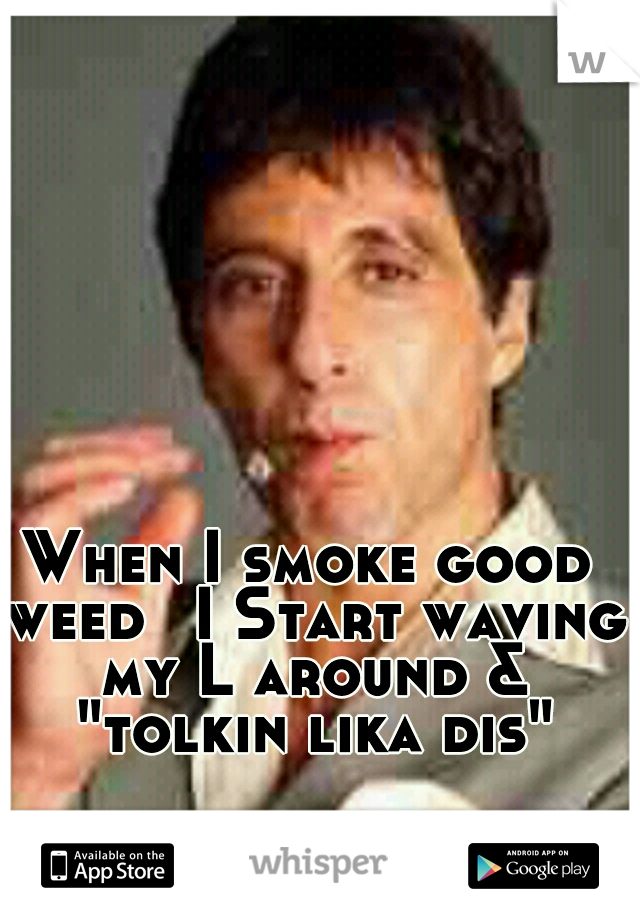 When I smoke good weed
 I Start waving my L around & "tolkin lika dis"