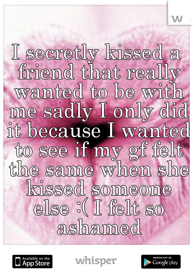 I secretly kissed a friend that really wanted to be with me sadly I only did it because I wanted to see if my gf felt the same when she kissed someone else :( I felt so ashamed